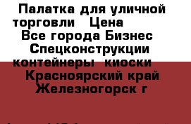 Палатка для уличной торговли › Цена ­ 6 000 - Все города Бизнес » Спецконструкции, контейнеры, киоски   . Красноярский край,Железногорск г.